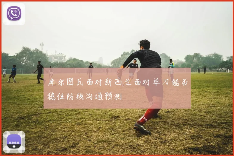 库尔图瓦面对新西兰面对单刀能否稳住防线沟通预测