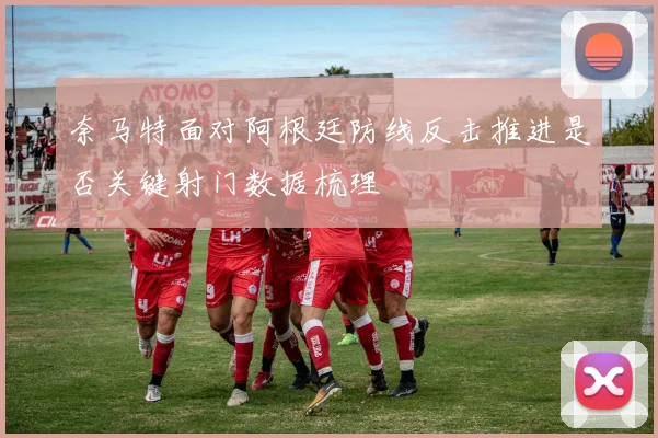 奈马特面对阿根廷防线反击推进是否关键射门数据梳理