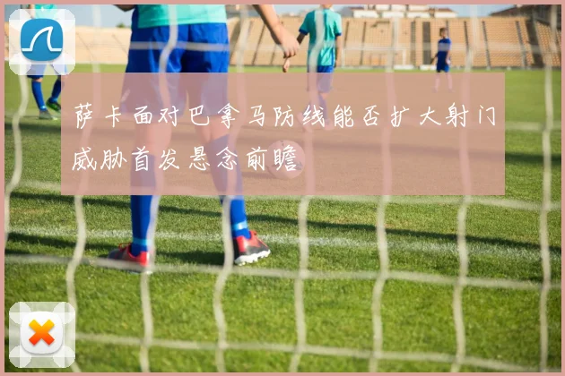 萨卡面对巴拿马防线能否扩大射门威胁首发悬念前瞻