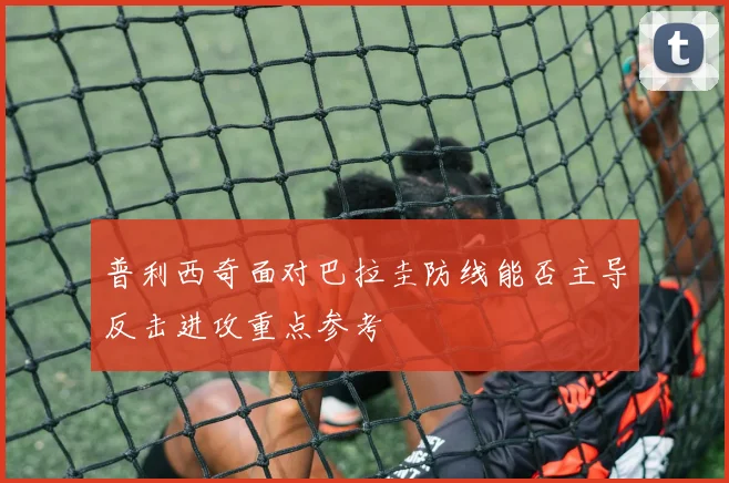 普利西奇面对巴拉圭防线能否主导反击进攻重点参考