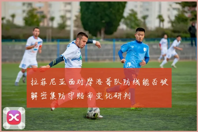 拉菲尼亚面对摩洛哥队防线能否破解密集防守赔率变化研判