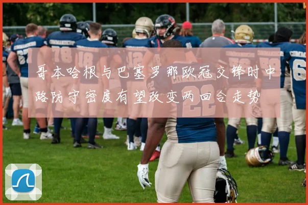 哥本哈根与巴塞罗那欧冠交锋时中路防守密度有望改变两回合走势