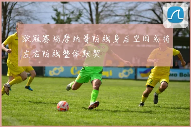 欧冠赛场摩纳哥防线身后空间或将左右防线整体默契