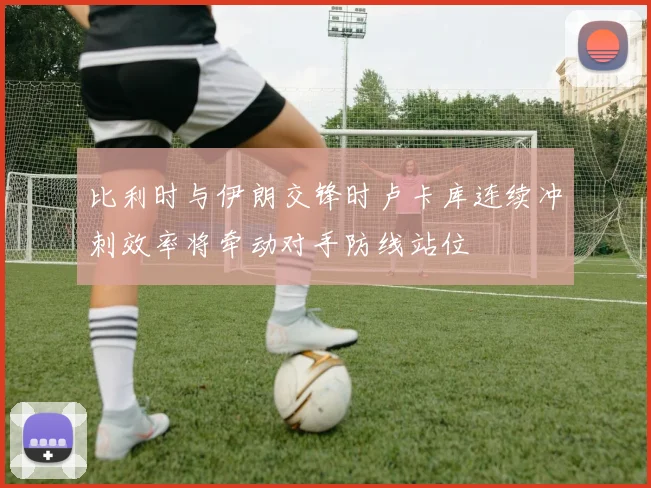 比利时与伊朗交锋时卢卡库连续冲刺效率将牵动对手防线站位