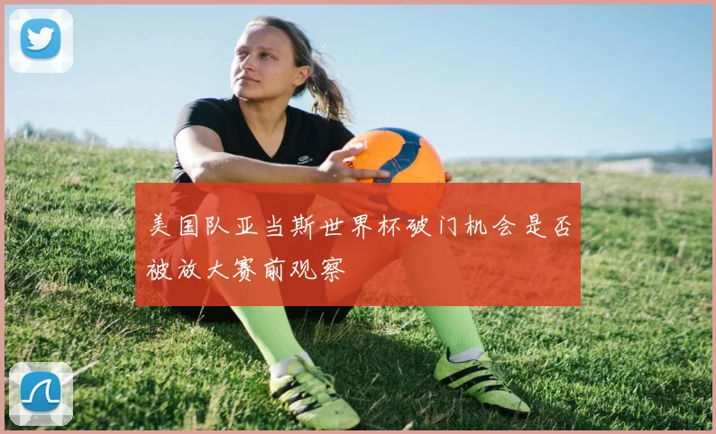 美国队亚当斯世界杯破门机会是否被放大赛前观察