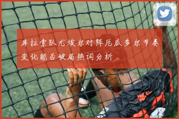 库拉索队尤埃尔对阵厄瓜多尔节奏变化能否破局热词分析