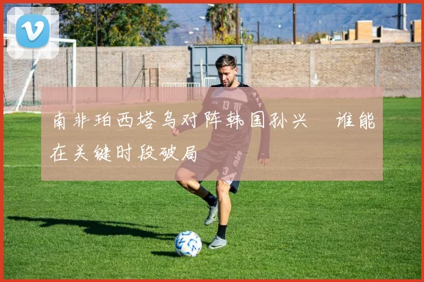 南非珀西塔乌对阵韩国孙兴慜谁能在关键时段破局