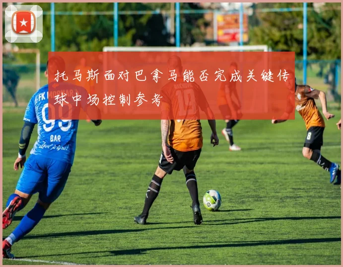 托马斯面对巴拿马能否完成关键传球中场控制参考