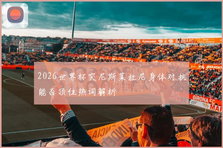 2026世界杯突尼斯莱杜尼身体对抗能否顶住热词解析