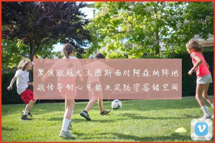 聚焦欧冠尤文图斯面对阿森纳阵地战传导耐心可能决定防守容错空间