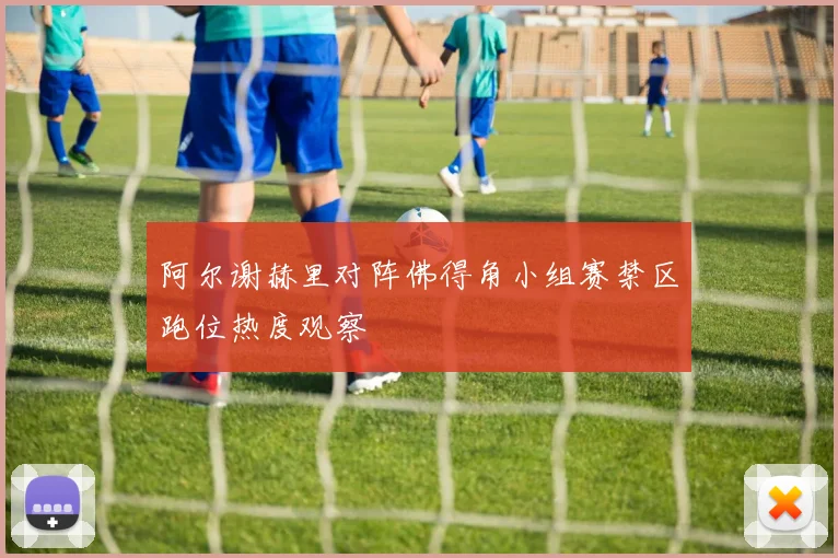 阿尔谢赫里对阵佛得角小组赛禁区跑位热度观察