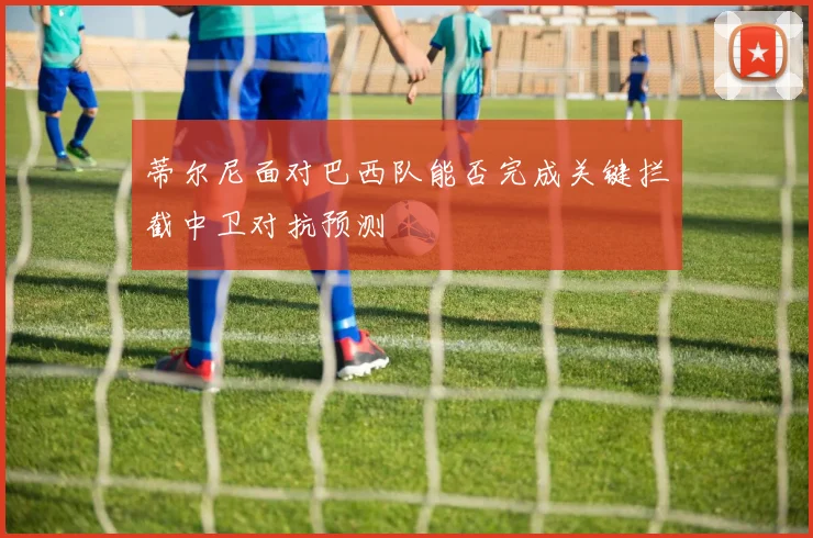 蒂尔尼面对巴西队能否完成关键拦截中卫对抗预测
