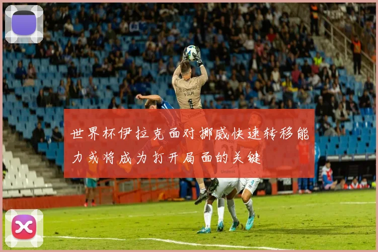 世界杯伊拉克面对挪威快速转移能力或将成为打开局面的关键
