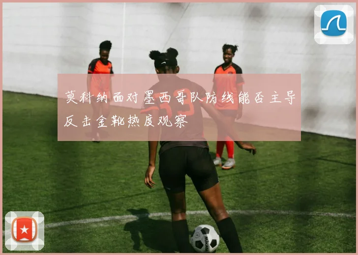 莫科纳面对墨西哥队防线能否主导反击金靴热度观察