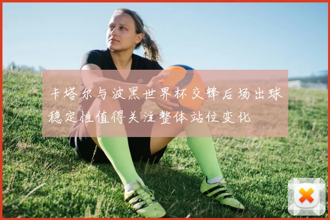 卡塔尔与波黑世界杯交锋后场出球稳定性值得关注整体站位变化
