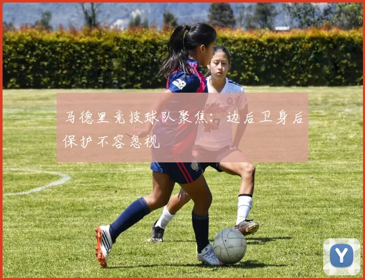 马德里竞技球队聚焦：边后卫身后保护不容忽视