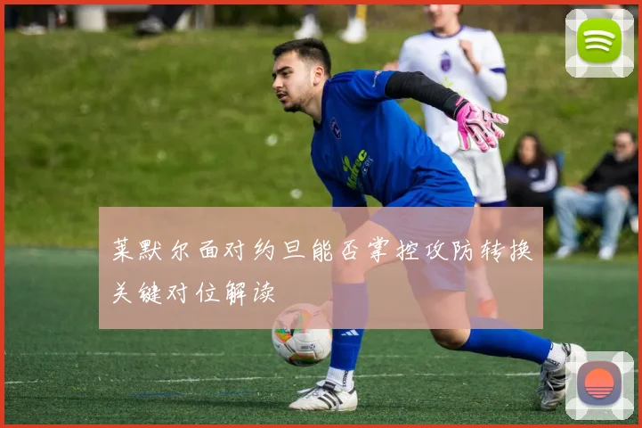 莱默尔面对约旦能否掌控攻防转换关键对位解读