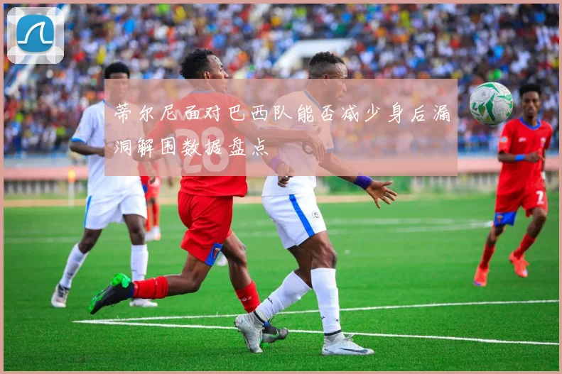 蒂尔尼面对巴西队能否减少身后漏洞解围数据盘点