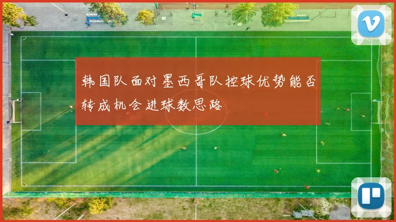 韩国队面对墨西哥队控球优势能否转成机会进球数思路