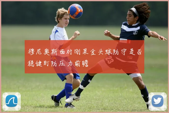 穆尼奥斯面对刚果金头球防守是否稳健盯防压力前瞻