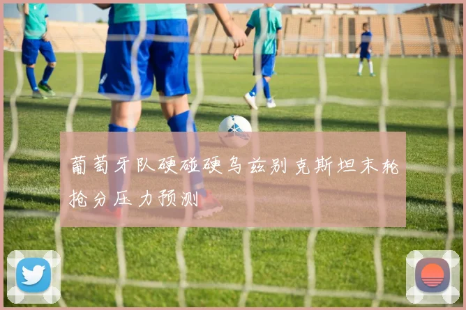 葡萄牙队硬碰硬乌兹别克斯坦末轮抢分压力预测