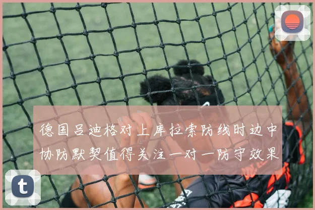 德国吕迪格对上库拉索防线时边中协防默契值得关注一对一防守效果