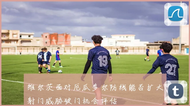 维尔茨面对厄瓜多尔防线能否扩大射门威胁破门机会评估