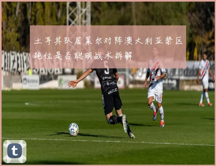 土耳其队居莱尔对阵澳大利亚禁区跑位是否聪明战术拆解