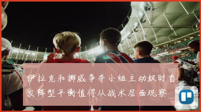 伊拉克和挪威争夺小组主动权时首发阵型平衡值得从战术层面观察