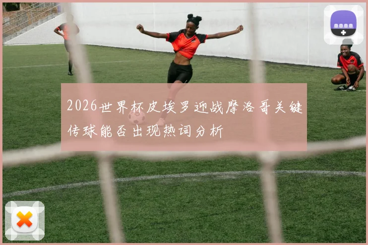2026世界杯皮埃罗迎战摩洛哥关键传球能否出现热词分析