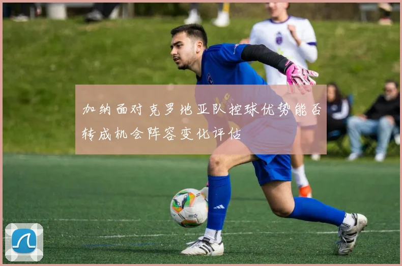 加纳面对克罗地亚队控球优势能否转成机会阵容变化评估